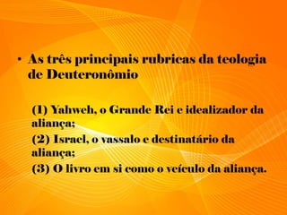 • As três principais rubricas da teologia
de Deuteronômio
(1) Yahweh, o Grande Rei e idealizador da
aliança;
(2) Israel, o vassalo e destinatário da
aliança;
(3) O livro em si como o veículo da aliança.
 