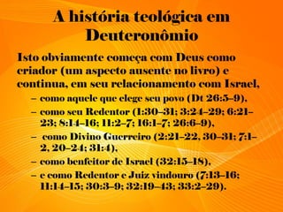 A história teológica em
Deuteronômio
Isto obviamente começa com Deus como
criador (um aspecto ausente no livro) e
continua, em seu relacionamento com Israel,
– como aquele que elege seu povo (Dt 26:5–9),
– como seu Redentor (1:30–31; 3:24–29; 6:21–
23; 8:14–16; 11:2–7; 16:1–7; 26:6–9),
– como Divino Guerreiro (2:21–22, 30–31; 7:1–
2, 20–24; 31:4),
– como benfeitor de Israel (32:15–18),
– e como Redentor e Juiz vindouro (7:13–16;
11:14–15; 30:3–9; 32:19–43; 33:2–29).
 