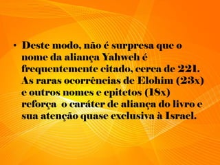 • Deste modo, não é surpresa que o
nome da aliança Yahweh é
frequentemente citado, cerca de 221.
As raras ocorrências de Elohim (23x)
e outros nomes e epitetos (18x)
reforça o caráter de aliança do livro e
sua atenção quase exclusiva à Israel.
 
