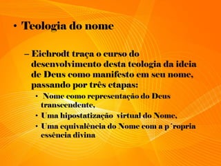 • Teologia do nome
– Eichrodt traça o curso do
desenvolvimento desta teologia da ideia
de Deus como manifesto em seu nome,
passando por três etapas:
• Nome como representação do Deus
transcendente,
• Uma hipostatização virtual do Nome,
• Uma equivalência do Nome com a p´ropria
essência divina
 