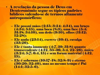 • A revelação da pessoa de Deus em
Deuteronômio segue os típicos padrões
bíblicos valendo-se de termos altamente
antropomórficos:
– Ele possui mãos (2:15; 3:24; 4:34), um braço
(4:34; 5:15), uma boca (8:3), uma face (5:4;
31:18; 34:10), um dedo (9:10), olhos (11:12;
12:28);
– Ele anda (23:14), escreve (10:4), cavalga
(33:26).
– Ele é tanto imanente (4:7, 39; 31:8) quanto
transcendente (4:12, 35–36; 5:4, 22–26), único
(3:24; 5:7; 6:4, 15) e sem forma material (4:12,
15).
– Ele é soberano (10:17–18; 32:8–9) e eterno
(30:20; 32:40), mas ao mesmo tempo é Pai
(14:1; 32:5–6).
 