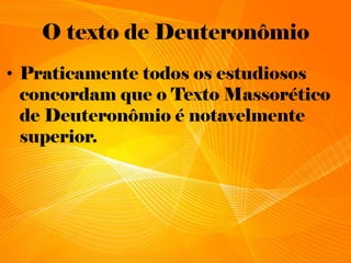 O texto de Deuteronômio
• Praticamente todos os estudiosos
concordam que o Texto Massorético
de Deuteronômio é notavelmente
superior.
 