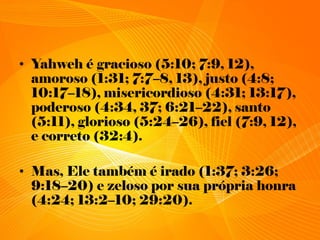 • Yahweh é gracioso (5:10; 7:9, 12),
amoroso (1:31; 7:7–8, 13), justo (4:8;
10:17–18), misericordioso (4:31; 13:17),
poderoso (4:34, 37; 6:21–22), santo
(5:11), glorioso (5:24–26), fiel (7:9, 12),
e correto (32:4).
• Mas, Ele também é irado (1:37; 3:26;
9:18–20) e zeloso por sua própria honra
(4:24; 13:2–10; 29:20).
 