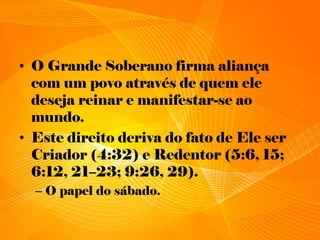 • O Grande Soberano firma aliança
com um povo através de quem ele
deseja reinar e manifestar-se ao
mundo.
• Este direito deriva do fato de Ele ser
Criador (4:32) e Redentor (5:6, 15;
6:12, 21–23; 9:26, 29).
– O papel do sábado.
 
