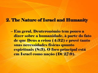 2. The Nature of Israel and Humanity
– Em geral, Deuteronômio tem pouco a
dizer sobre a humanidade, à parte do fato
de que Deus a criou (4:32) e provê tanto
suas necessidades físicas quanto
espirituais (8:3). O foco principal está
em Israel como nação (Dt 27:9).
 