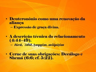 • Deuteronônio como uma renovação da
aliança
– Expressão de graça divina.
• A descrição técnica do relacionamento
(4:44–49).
– tôrâ, ʿēdôt, ḥuqqîm, mišpāṭîm
• Cerne de suas obrigações: Decálogo e
Shemá (6:6; cf. 5:22).
 
