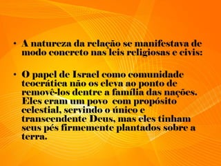• A natureza da relação se manifestava de
modo concreto nas leis religiosas e civis:
• O papel de Israel como comunidade
teocrática não os eleva ao ponto de
removê-los dentre a família das nações.
Eles eram um povo com propósito
celestial, servindo o único e
transcendente Deus, mas eles tinham
seus pés firmemente plantados sobre a
terra.
 