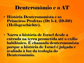 Deuteronômio e o AT
• História Deuteronomista e os
Primeiros Profetas (Dt 1-4, 29-30)
(Heilsgeschichte).
• Narra a história de Israel desde a
entrada na terra prometida até o exílio
babilônico. É chamada deuteronomista
porque a história de Israel é julgada e
avaliada à luz da teologia do
Deuteronômio.
 