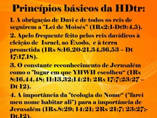 Princípios básicos da HDtr:
1. A obrigação de Davi e de todos os reis de
seguirem a "Lei de Moisés” (1Rs2:1-Dt9:4,5).
2. Apelo frequente feito pelos reis davídicos à
eleição de Israel, ao Êxodo, e à terra
prometida (1Rs 8:16,20-21,34,36,53 – Dt
17:17,18).
3. O constante reconhecimento de Jerusalém
como o "lugar em que YHWH escolheu“ (1Rs
8:16,44,48; 11:13,32;14:21; 2Rs 17:7;23:27 –
Dt 12).
4. A importância da "teologia do Nome“ ("farei
meu nome habitar ali") para a importância de
Jerusalém (1Rs.8:29; 14:21; 2Rs 21:7; 23:27;-
 