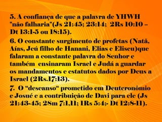 5. A confiança de que a palavra de YHWH
"não falharia"(Js 21:45; 23:14; 2Rs 10:10 –
Dt 13:1-5 ou 18:15).
6. O constante surgimento de profetas (Natã,
Aías, Jeú filho de Hanani, Elias e Eliseu)que
falaram a constante palavra do Senhor e
também ensinaram Israel e Judá a guardar
os mandamentos e estatutos dados por Deus a
Israel (2Rs.17:13).
7. O “descanso“ prometido em Deuteronômio
e Josué e a contribuição de Davi para ele (Js
21:43-45; 2Sm 7:1,11; 1Rs 5:4;- Dt 12:8-11).
 