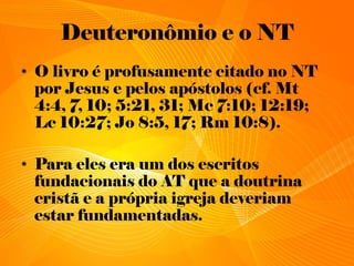 Deuteronômio e o NT
• O livro é profusamente citado no NT
por Jesus e pelos apóstolos (cf. Mt
4:4, 7, 10; 5:21, 31; Mc 7:10; 12:19;
Lc 10:27; Jo 8:5, 17; Rm 10:8).
• Para eles era um dos escritos
fundacionais do AT que a doutrina
cristã e a própria igreja deveriam
estar fundamentadas.
 