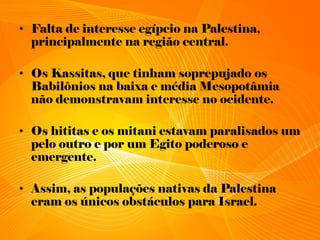 • Falta de interesse egípcio na Palestina,
principalmente na região central.
• Os Kassitas, que tinham soprepujado os
Babilônios na baixa e média Mesopotâmia
não demonstravam interesse no ocidente.
• Os hititas e os mitani estavam paralisados um
pelo outro e por um Egito poderoso e
emergente.
• Assim, as populações nativas da Palestina
eram os únicos obstáculos para Israel.
 