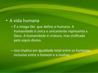 • A vida humana
– É a Imago Dei que define o humano. A
humanidade é única e unicamente representa a
Deus. A humanidade é criatura, mas vivificada
pelo sopro divino.
– Isso implica em igualdade total entre os humanos,
inclusive entre o homem e a mulher.
 