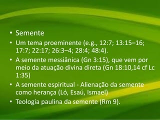 • Semente
• Um tema proeminente (e.g., 12:7; 13:15–16;
17:7; 22:17; 26:3–4; 28:4; 48:4).
• A semente messiânica (Gn 3:15), que vem por
meio da atuação divina direta (Gn 18:10,14 cf Lc
1:35)
• A semente espiritual - Alienação da semente
como herança (Ló, Esaú, Ismael)
• Teologia paulina da semente (Rm 9).
 