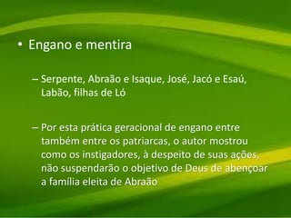 • Engano e mentira
– Serpente, Abraão e Isaque, José, Jacó e Esaú,
Labão, filhas de Ló
– Por esta prática geracional de engano entre
também entre os patriarcas, o autor mostrou
como os instigadores, à despeito de suas ações,
não suspendarão o objetivo de Deus de abençoar
a família eleita de Abraão
 