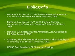 Bibliografia
• Mathews, K. A. Genesis 1-11:26: the New American Commentary .
v.1A. Nashville: Broadman & Holman Publishers, 1996
• Mathews, K. A. Genesis 11:27–50:26: the New American
Commentary. v.1B. Nashville: Broadman & Holman Publishers,
2005.
• Hamilton, V. P. Handbook on the Pentateuch. 2.ed. Grand Rapids,
MI: Baker Academic, 2005.
• Sailhamer, John. The Pentateuch as narrative: a biblical-theological
commentary. Grand Rapids: Zondervan, 1992.
• HOUSE, Paul. Creation in Old Testament Theology.
 