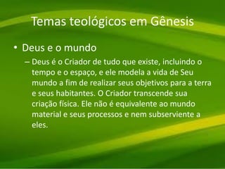 Temas teológicos em Gênesis
• Deus e o mundo
– Deus é o Criador de tudo que existe, incluindo o
tempo e o espaço, e ele modela a vida de Seu
mundo a fim de realizar seus objetivos para a terra
e seus habitantes. O Criador transcende sua
criação física. Ele não é equivalente ao mundo
material e seus processos e nem subserviente a
eles.
 