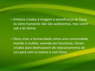 – Embora criados à imagem e semelhança de Deus,
os seres humanos não são autônomos, mas vivem
sob a lei divina.
– Deus criou a humanidade como uma comunidade,
marido e mulher, vivendo em harmonia. Foram
criados para desfrutarem do relacionamento de
uns para com os outros e com Deus.
 
