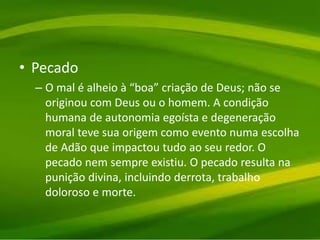 • Pecado
– O mal é alheio à “boa” criação de Deus; não se
originou com Deus ou o homem. A condição
humana de autonomia egoísta e degeneração
moral teve sua origem como evento numa escolha
de Adão que impactou tudo ao seu redor. O
pecado nem sempre existiu. O pecado resulta na
punição divina, incluindo derrota, trabalho
doloroso e morte.
 