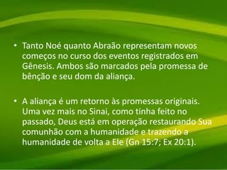 • Tanto Noé quanto Abraão representam novos
começos no curso dos eventos registrados em
Gênesis. Ambos são marcados pela promessa de
bênção e seu dom da aliança.
• A aliança é um retorno às promessas originais.
Uma vez mais no Sinai, como tinha feito no
passado, Deus está em operação restaurando Sua
comunhão com a humanidade e trazendo a
humanidade de volta a Ele (Gn 15:7; Ex 20:1).
 
