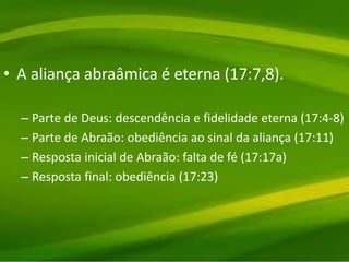 • A aliança abraâmica é eterna (17:7,8).
– Parte de Deus: descendência e fidelidade eterna (17:4-8)
– Parte de Abraão: obediência ao sinal da aliança (17:11)
– Resposta inicial de Abraão: falta de fé (17:17a)
– Resposta final: obediência (17:23)
 