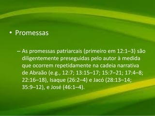 • Promessas
– As promessas patriarcais (primeiro em 12:1–3) são
diligentemente preseguidas pelo autor à medida
que ocorrem repetidamente na cadeia narrativa
de Abraão (e.g., 12:7; 13:15–17; 15:7–21; 17:4–8;
22:16–18), Isaque (26:2–4) e Jacó (28:13–14;
35:9–12), e José (46:1–4).
 