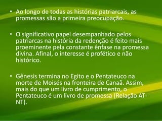 • Ao longo de todas as histórias patriarcais, as
promessas são a primeira preocupação.
• O significativo papel desempanhado pelos
patriarcas na história da redenção é feito mais
proeminente pela constante ênfase na promessa
divina. Afinal, o interesse é profético e não
histórico.
• Gênesis termina no Egito e o Pentateuco na
morte de Moisés na fronteira de Canaã. Assim,
mais do que um livro de cumprimento, o
Pentateuco é um livro de promessa (Relação AT-
NT).
 