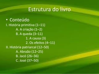 Estrutura do livro
• Conteúdo
I. História primitiva (1–11)
A. A criação (1–2)
B. A queda (3–11)
1. A causa (3)
2. Os efeitos (4–11)
II. História patriarcal (12–50)
A. Abraão (12–25)
B. Jacó (26–36)
C. José (37–50)
 