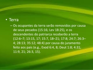 • Terra
– Os ocupantes da terra serão removidos por causa
de seus pecados (15:16; Lev 18:25), e os
descendentes do patriarca receberão a terra
(12:6–7; 13:15, 17; 15:7, 18–21; 17:8; 24:7; 26:3–
4; 28:13; 35:12; 48:4) por causa do juramento
feito aos pais (e.g., Exod 6:4, 8; Deut 1:8; 4:31;
11:9, 21; 26:3, 15).
 