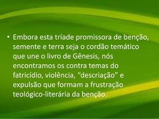 • Embora esta tríade promissora de benção,
semente e terra seja o cordão temático
que une o livro de Gênesis, nós
encontramos os contra temas do
fatricídio, violência, “descriação” e
expulsão que formam a frustração
teológico-literária da benção.
 