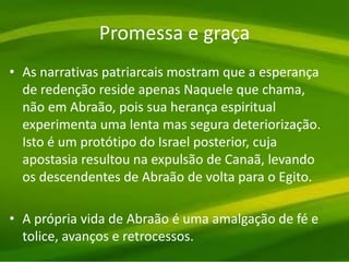 Promessa e graça
• As narrativas patriarcais mostram que a esperança
de redenção reside apenas Naquele que chama,
não em Abraão, pois sua herança espiritual
experimenta uma lenta mas segura deteriorização.
Isto é um protótipo do Israel posterior, cuja
apostasia resultou na expulsão de Canaã, levando
os descendentes de Abraão de volta para o Egito.
• A própria vida de Abraão é uma amalgação de fé e
tolice, avanços e retrocessos.
 