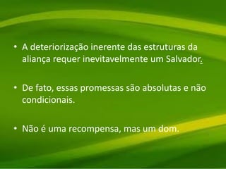 • A deteriorização inerente das estruturas da
aliança requer inevitavelmente um Salvador.
• De fato, essas promessas são absolutas e não
condicionais.
• Não é uma recompensa, mas um dom.
 
