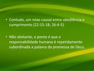 • Contudo, um nexo causal entre obediência e
cumprimento (22:15-18; 26:4-5).
• Não obstante, o ponto é que a
responsabilidade humana é repetidamente
subordinada a palavra da promessa de Deus.
 