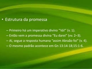 • Estrutura da promessa
– Primeiro há um imperativo divino “Vá!” (v. 1).
– Então vem a promessa divina “Eu darei” (vv. 2–3).
– Aí, segue a resposta humana “assim Abraão foi” (v. 4).
– O mesmo padrão acontece em Gn 13:14-18;15:1-6.
 