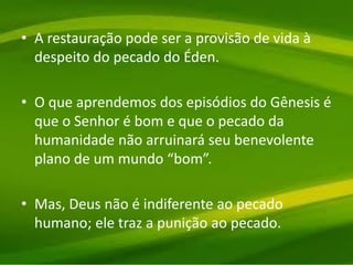 • A restauração pode ser a provisão de vida à
despeito do pecado do Éden.
• O que aprendemos dos episódios do Gênesis é
que o Senhor é bom e que o pecado da
humanidade não arruinará seu benevolente
plano de um mundo “bom”.
• Mas, Deus não é indiferente ao pecado
humano; ele traz a punição ao pecado.
 