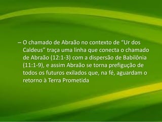 – O chamado de Abraão no contexto de “Ur dos
Caldeus” traça uma linha que conecta o chamado
de Abraão (12:1-3) com a dispersão de Babilônia
(11:1-9), e assim Abraão se torna prefigução de
todos os futuros exilados que, na fé, aguardam o
retorno à Terra Prometida
 