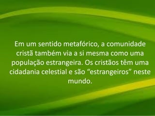 Em um sentido metafórico, a comunidade
cristã também via a si mesma como uma
população estrangeira. Os cristãos têm uma
cidadania celestial e são “estrangeiros” neste
mundo.
 
