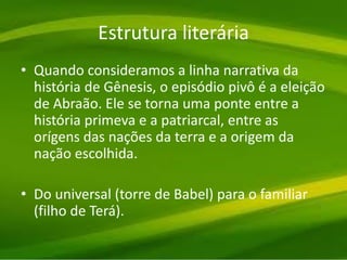 Estrutura literária
• Quando consideramos a linha narrativa da
história de Gênesis, o episódio pivô é a eleição
de Abraão. Ele se torna uma ponte entre a
história primeva e a patriarcal, entre as
orígens das nações da terra e a origem da
nação escolhida.
• Do universal (torre de Babel) para o familiar
(filho de Terá).
 
