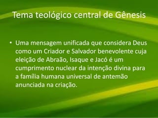 Tema teológico central de Gênesis
• Uma mensagem unificada que considera Deus
como um Criador e Salvador benevolente cuja
eleição de Abraão, Isaque e Jacó é um
cumprimento nuclear da intenção divina para
a família humana universal de antemão
anunciada na criação.
 