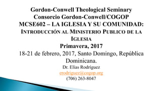 Gordon-Conwell Theological Seminary
Consorcio Gordon-Conwell/COGOP
MCSE602 – LA IGLESIA Y SU COMUNIDAD:
INTRODUCCIÓN AL MINISTERIO PUBLICO DE LA
IGLESIA
Primavera, 2017
18-21 de febrero, 2017, Santo Domingo, República
Dominicana.
Dr. Elías Rodríguez
erodriguez@cogop.org
(706) 263-8047
 