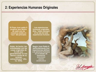 2: Experiencias Humanas Originales




   El Papa Juan pablo II     Las experiencias
   propone que dentro      humanas originales,
      de cada uno de       dice, “están siempre
    nosotros existe un       en la raíz de toda
    “eco” del principio.   experiencia humana




   Están, de hecho, tan    Según Juan Pablo II,
   entrelazadas con las    particularmente tres
    cosas originales de    experiencias definen
        la vida que        a la persona humana
   generalmente no nos        en el estado de
   damos cuenta de su            inocencia:
          carácter               SOLEDAD
   extraordinario” (Dic.           UNIÓN
         12, 1979).             DESNUDEZ
 