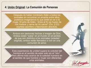 4: Unión Original: La Comunión de Personas

      Después de haber nombrado Adán a todos los
       animales sin encontrar un amante entre ellos,
       podemos imaginarnos lo que sintió al ver a la
      mujer. El grito de Adán, “¡Esta al fin es hueso de
        mis huesos y carne de mi carne!” (Gn. 2:23)
         expresa asombro y fascinación absoluta.

      Ambos son personas hechas a imagen de Dios.
      Ambos están “solos” en el mundo en el sentido
        de que son distintos a los animales (soledad
       original); ambos están llamados a vivir en una
                     comunión de amor.


     Esta experiencia de unidad supera la soledad del
      hombre en el sentido de estar solo sin el “otro”.
     Pero afirma todo acerca de la soledad humana en
      el sentido de que hombre y mujer son diferentes
                       a los animales.
 