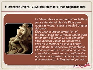 5: Desnudez Original: Clave para Entender el Plan Original de Dios


                        La “desnudez sin vergüenza” es la llave
                        para entender el plan de Dios para
                        nuestras vidas, revela la verdad original
                        del amor.
                        Dios creó el deseo sexual “en el
                        principio” para ser el mismo poder para
                        amar como Él ama: en una donación
                        libre, sincera y total de uno mismo.
                        Esta es la manera en que la pareja
                        descrita en el Génesis lo experimentó.
                        El deseo sexual no se sintió como una
                        compulsión o instinto por gratificación
                        egoísta. La experiencia de lujuria viene
                        únicamente con la llegada del pecado.
 