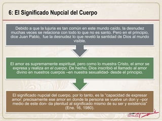 6: El Significado Nupcial del Cuerpo

   Debido a que la lujuria es tan común en este mundo caído, la desnudez
muchas veces se relaciona con todo lo que no es santo. Pero en el principio,
dice Juan Pablo, fue la desnudez lo que reveló la santidad de Dios al mundo
                                    visible.




El amor es supremamente espiritual, pero como lo muestra Cristo, el amor se
 expresa y realiza en el cuerpo. De hecho, Dios inscribió el llamado al amor
    divino en nuestros cuerpos –en nuestra sexualidad- desde el principio.




 El significado nupcial del cuerpo, por lo tanto, es la “capacidad de expresar
 amor: precisamente ese amor en donde la persona se vuelve un don y –por
 medio de este don- da plenitud al significado mismo de su ser y existencia”
                                (Ene. 16, 1980).
 