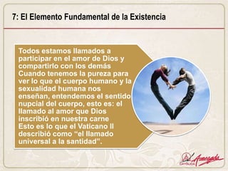 7: El Elemento Fundamental de la Existencia


 Todos estamos llamados a
 participar en el amor de Dios y
 compartirlo con los demás
 Cuando tenemos la pureza para
 ver lo que el cuerpo humano y la
 sexualidad humana nos
 enseñan, entendemos el sentido
 nupcial del cuerpo, esto es: el
 llamado al amor que Dios
 inscribió en nuestra carne
 Esto es lo que el Vaticano II
 describió como “el llamado
 universal a la santidad”.
 