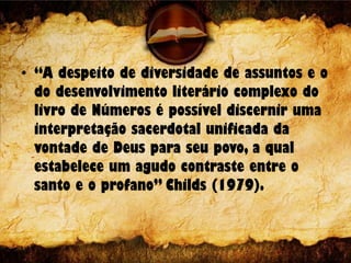 • “A despeito de diversidade de assuntos e o
do desenvolvimento literário complexo do
livro de Números é possível discernir uma
interpretação sacerdotal unificada da
vontade de Deus para seu povo, a qual
estabelece um agudo contraste entre o
santo e o profano” Childs (1979).
 