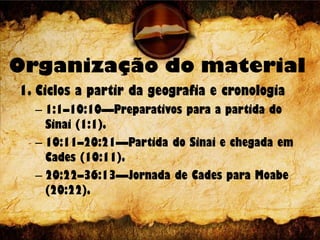 Organização do material
1. Ciclos a partir da geografia e cronologia
– 1:1–10:10—Preparativos para a partida do
Sinai (1:1).
– 10:11–20:21—Partida do Sinai e chegada em
Cades (10:11).
– 20:22–36:13—Jornada de Cades para Moabe
(20:22).
 
