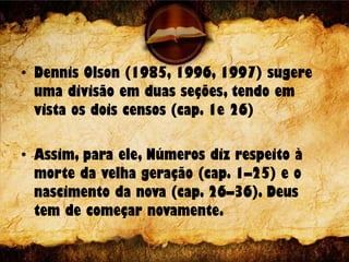• Dennis Olson (1985, 1996, 1997) sugere
uma divisão em duas seções, tendo em
vista os dois censos (cap. 1e 26)
• Assim, para ele, Números diz respeito à
morte da velha geração (cap. 1–25) e o
nascimento da nova (cap. 26–36). Deus
tem de começar novamente.
 