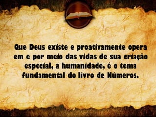 Que Deus existe e proativamente opera
em e por meio das vidas de sua criação
especial, a humanidade, é o tema
fundamental do livro de Números.
 