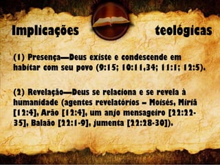 Implicações teológicas
(1) Presença—Deus existe e condescende em
habitar com seu povo (9:15; 10:11,34; 11:1; 12:5).
(2) Revelação—Deus se relaciona e se revela à
humanidade (agentes revelatórios – Moisés, Miriã
[12:4], Arão [12:4], um anjo mensageiro [22:22-
35], Balaão [22:1-9], jumenta [22:28-30]).
 